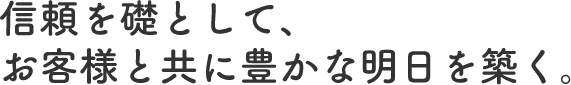 信頼を礎として、お客様と共に豊かな明日を築く。