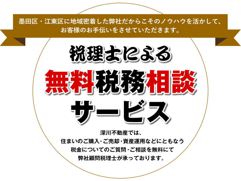 墨田区・江東区に地域密着した弊社だからこそのノウハウを活かして、お客様のお手伝いをさせていただきます。【税理士による無料税務相談サービス】深川不動産では、住まいのご購入・ご売却・資産運用などにともなう税金についてのご質問・ご相談を無料にて弊社顧問税理士が承っております。